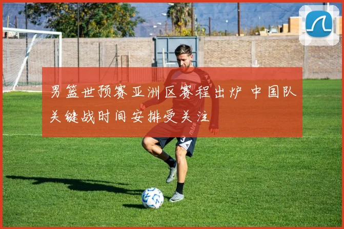 男篮世预赛亚洲区赛程出炉 中国队关键战时间安排受关注