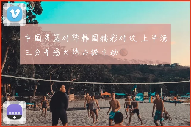 中国男篮对阵韩国精彩对攻 上半场三分手感火热占据主动