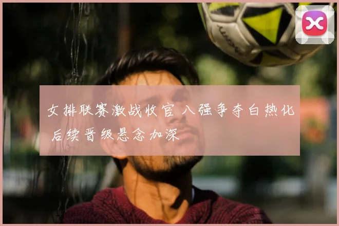 女排联赛激战收官 八强争夺白热化 后续晋级悬念加深