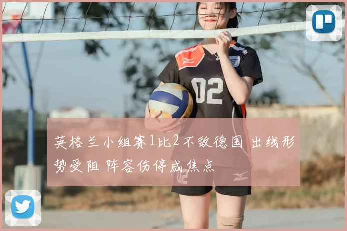 英格兰小组赛1比2不敌德国 出线形势受阻 阵容伤停成焦点