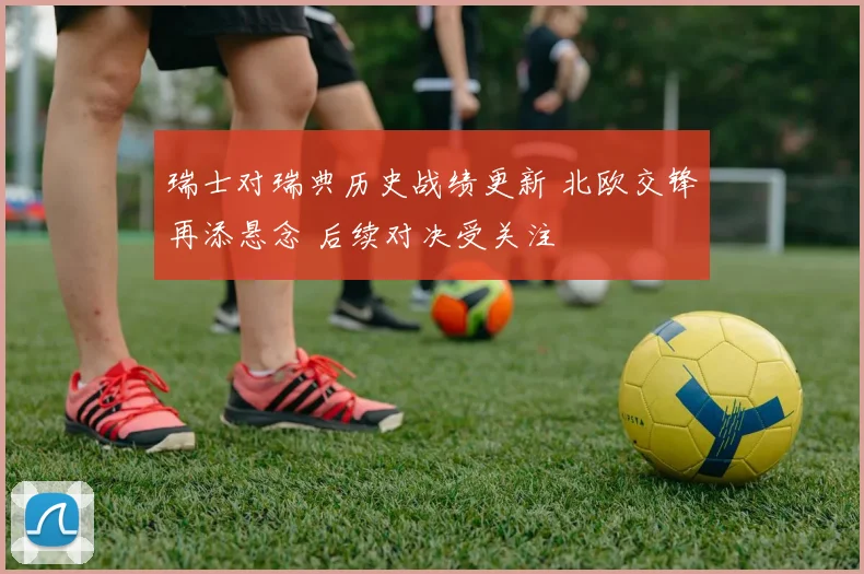 瑞士对瑞典历史战绩更新 北欧交锋再添悬念 后续对决受关注