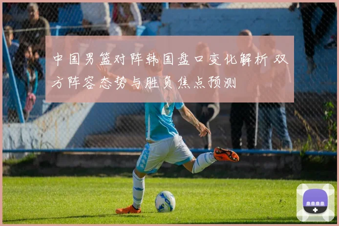 中国男篮对阵韩国盘口变化解析 双方阵容态势与胜负焦点预测