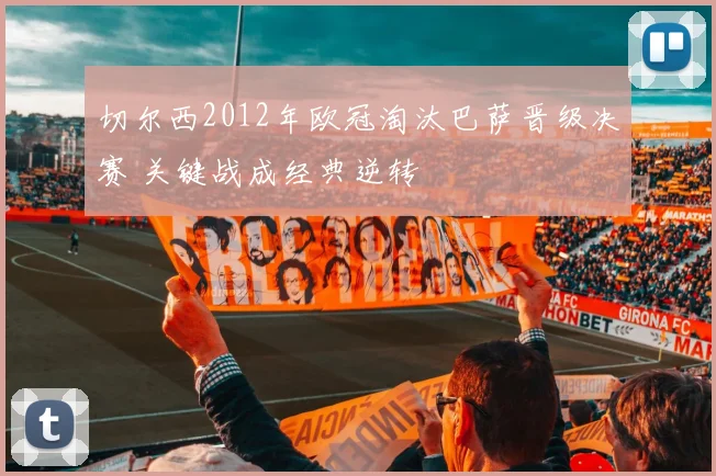 切尔西2012年欧冠淘汰巴萨晋级决赛 关键战成经典逆转
