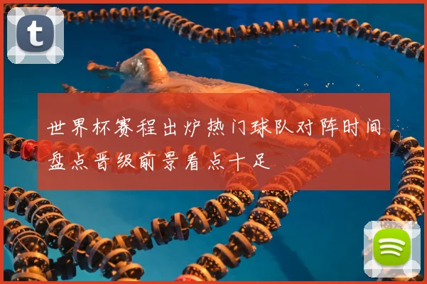 世界杯赛程出炉热门球队对阵时间盘点晋级前景看点十足