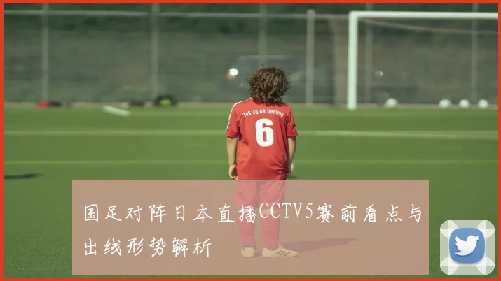 国足对阵日本直播CCTV5赛前看点与出线形势解析