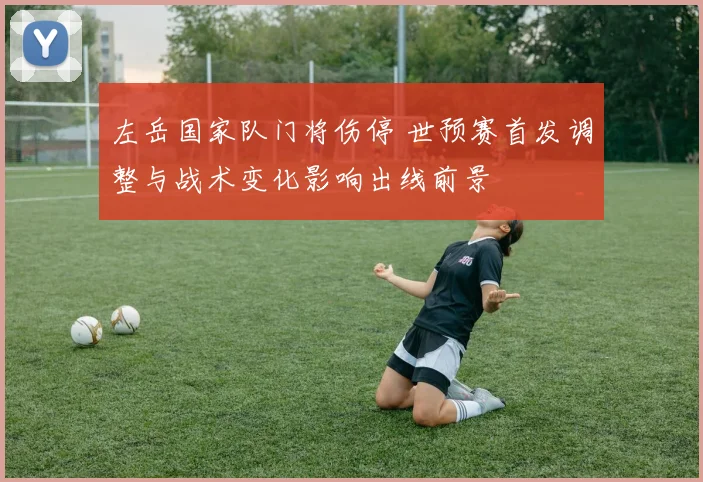 左岳国家队门将伤停 世预赛首发调整与战术变化影响出线前景