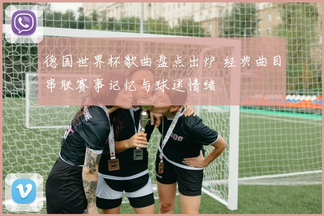 德国世界杯歌曲盘点出炉 经典曲目串联赛事记忆与球迷情绪