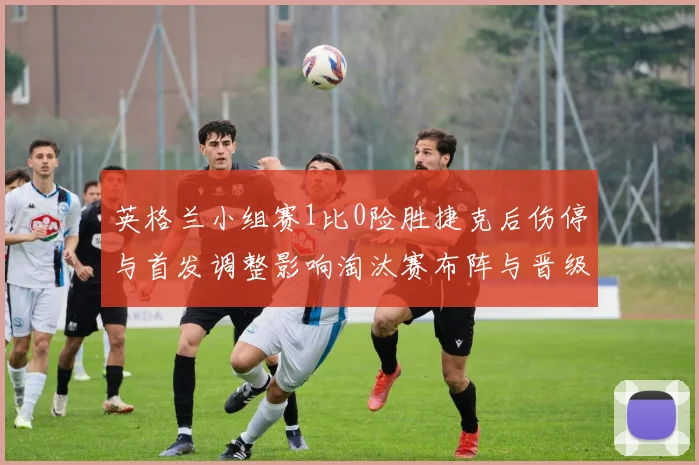 英格兰小组赛1比0险胜捷克后伤停与首发调整影响淘汰赛布阵与晋级形势