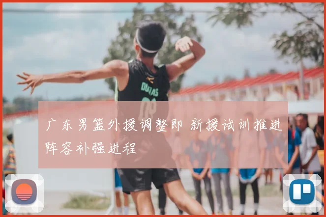 广东男篮外援调整即 新援试训推进阵容补强进程