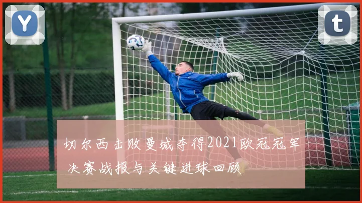 切尔西击败曼城夺得2021欧冠冠军 决赛战报与关键进球回顾