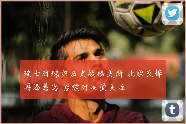 瑞士对瑞典历史战绩更新 北欧交锋再添悬念 后续对决受关注