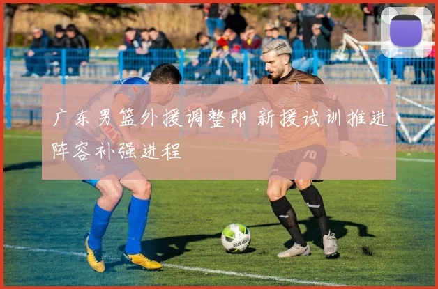广东男篮外援调整即 新援试训推进阵容补强进程