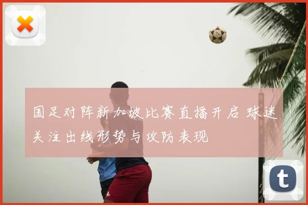 国足对阵新加坡比赛直播开启 球迷关注出线形势与攻防表现