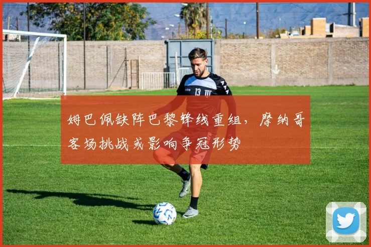 姆巴佩缺阵巴黎锋线重组，摩纳哥客场挑战或影响争冠形势