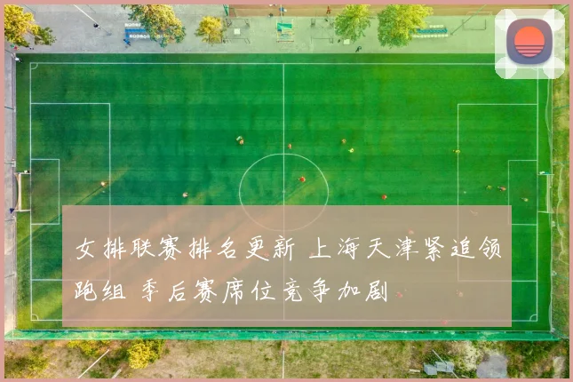 女排联赛排名更新 上海天津紧追领跑组 季后赛席位竞争加剧