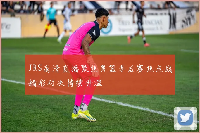 JRS高清直播聚焦男篮季后赛焦点战精彩对决持续升温