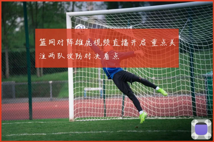 篮网对阵雄鹿视频直播开启 重点关注两队攻防对决看点