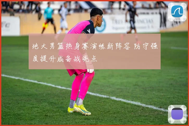 地大男篮热身赛演练新阵容 防守强度提升成备战亮点