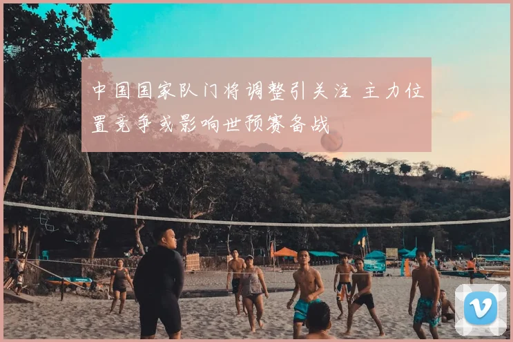 中国国家队门将调整引关注 主力位置竞争或影响世预赛备战