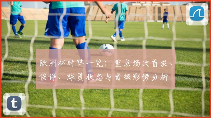 欧洲杯对阵一览:重点场次首发、伤停、球员状态与晋级形势分析