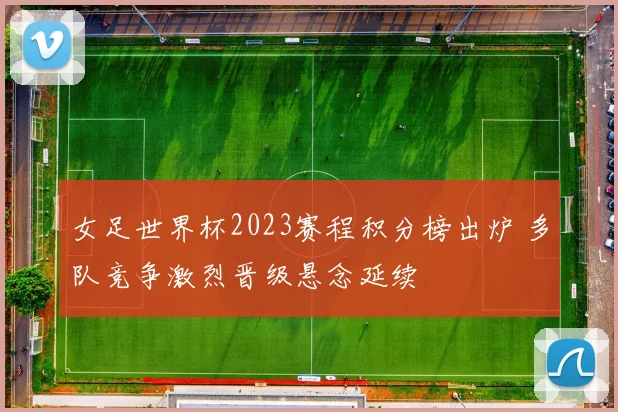 女足世界杯2023赛程积分榜出炉 多队竞争激烈晋级悬念延续