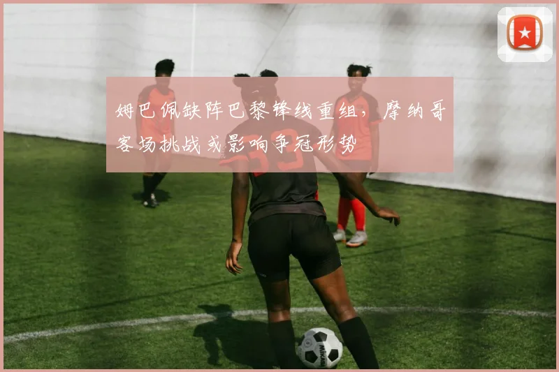 姆巴佩缺阵巴黎锋线重组，摩纳哥客场挑战或影响争冠形势