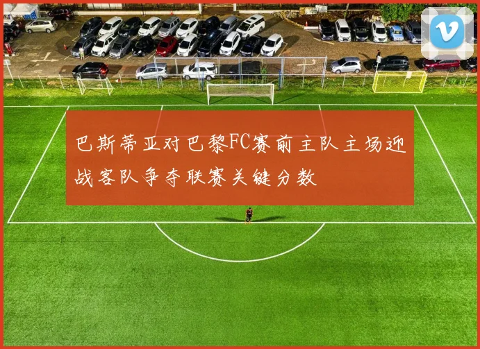 巴斯蒂亚对巴黎FC赛前主队主场迎战客队争夺联赛关键分数
