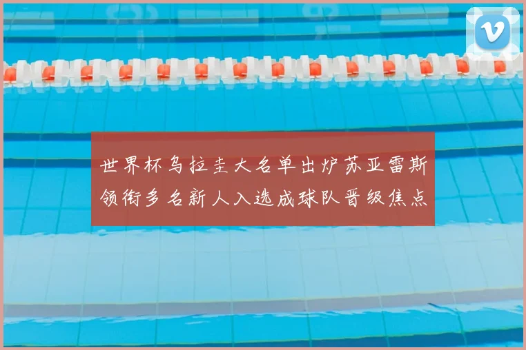 世界杯乌拉圭大名单出炉苏亚雷斯领衔多名新人入选成球队晋级焦点