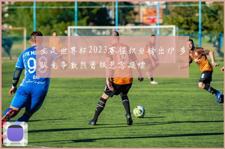 女足世界杯2023赛程积分榜出炉 多队竞争激烈晋级悬念延续