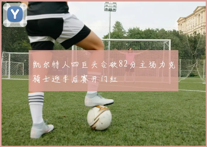 凯尔特人四巨头合砍82分主场力克骑士迎季后赛开门红