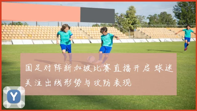 国足对阵新加坡比赛直播开启 球迷关注出线形势与攻防表现