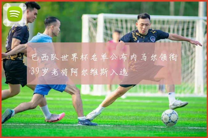 巴西队世界杯名单公布内马尔领衔39岁老将阿尔维斯入选