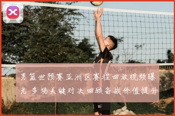 男篮世预赛亚洲区赛程回放视频曝光 多场关键对决回顾备战价值提升