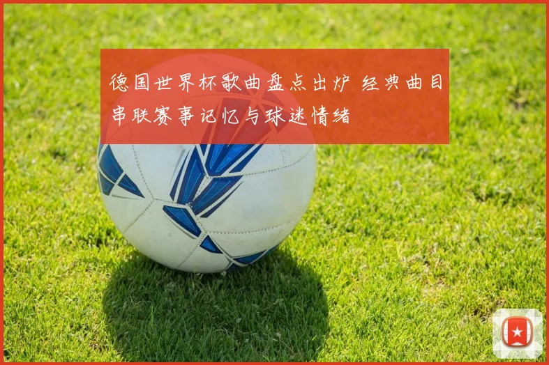 德国世界杯歌曲盘点出炉 经典曲目串联赛事记忆与球迷情绪