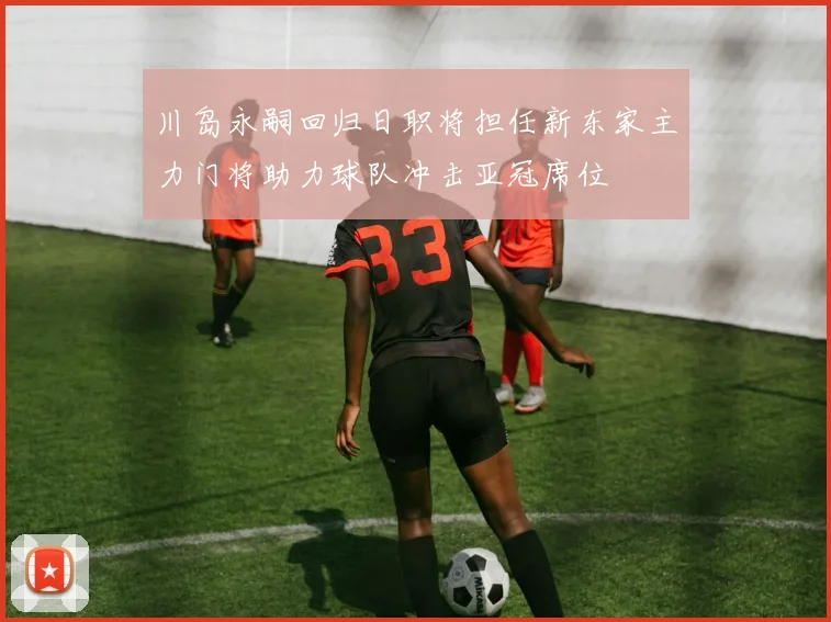 川岛永嗣回归日职将担任新东家主力门将助力球队冲击亚冠席位