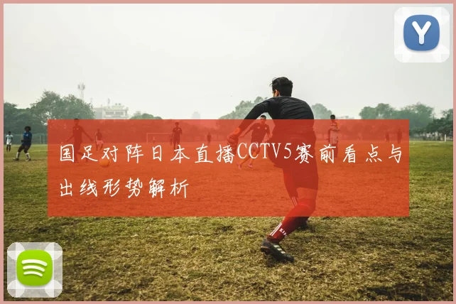 国足对阵日本直播CCTV5赛前看点与出线形势解析