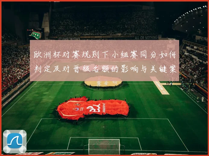 欧洲杯对赛规则下小组赛同分如何判定及对晋级名额的影响与关键案例