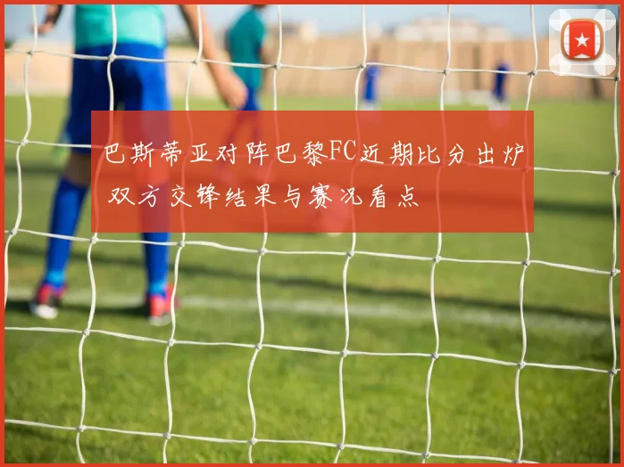 巴斯蒂亚对阵巴黎FC近期比分出炉 双方交锋结果与赛况看点