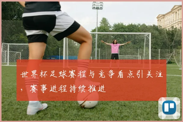 世界杯足球赛程与竞争看点引关注，赛事进程持续推进
